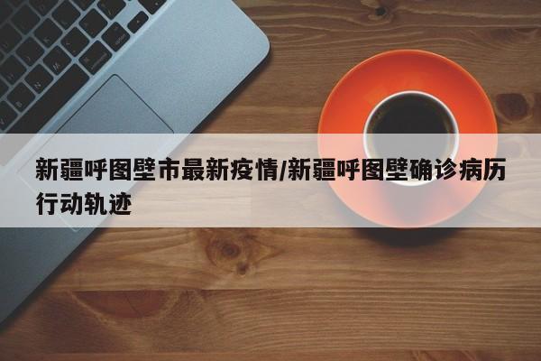 新疆呼图壁市最新疫情/新疆呼图壁确诊病历行动轨迹