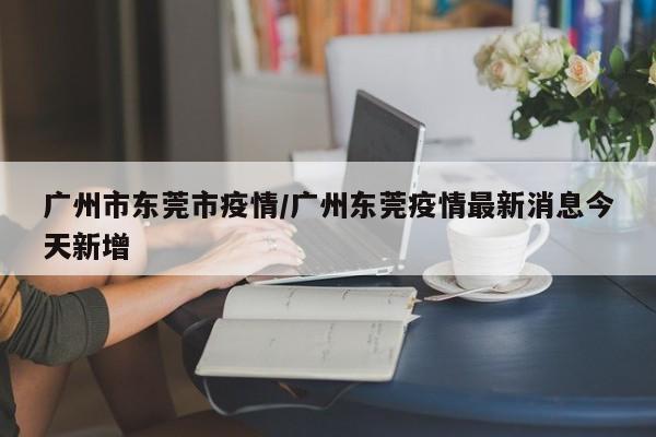 广州市东莞市疫情/广州东莞疫情最新消息今天新增