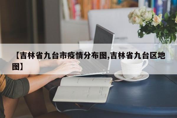 【吉林省九台市疫情分布图,吉林省九台区地图】