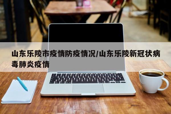 山东乐陵市疫情防疫情况/山东乐陵新冠状病毒肺炎疫情